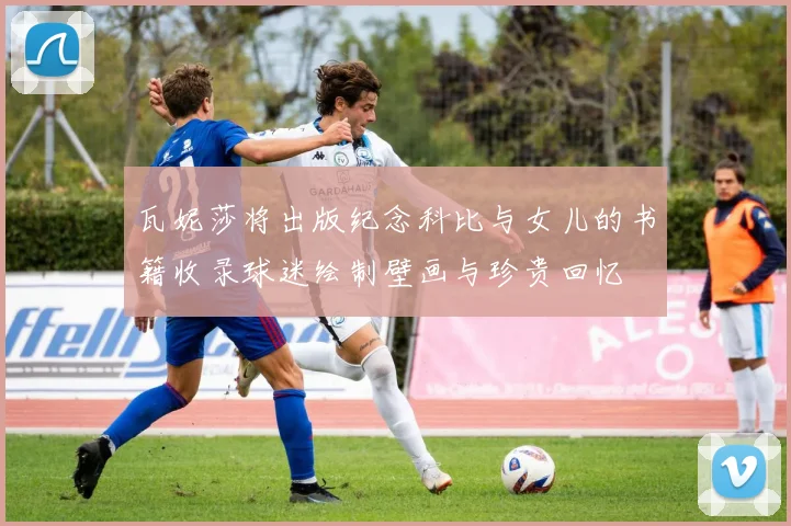 瓦妮莎将出版纪念科比与女儿的书籍收录球迷绘制壁画与珍贵回忆