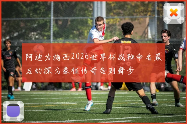 阿迪为梅西2026世界杯战靴命名最后的探戈象征传奇告别舞步