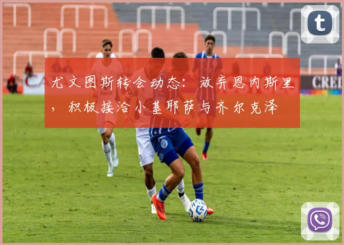 尤文图斯转会动态：放弃恩内斯里，积极接洽小基耶萨与齐尔克泽