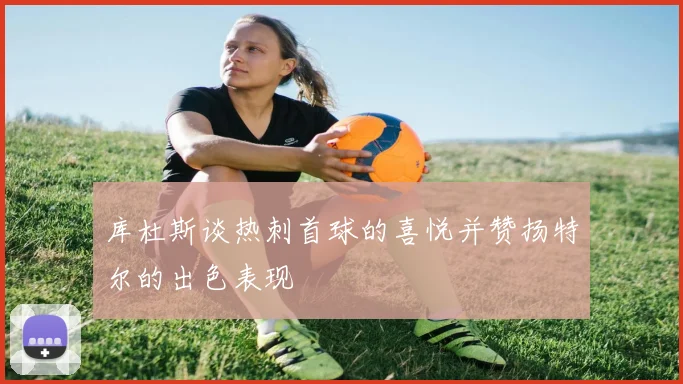 库杜斯谈热刺首球的喜悦并赞扬特尔的出色表现
