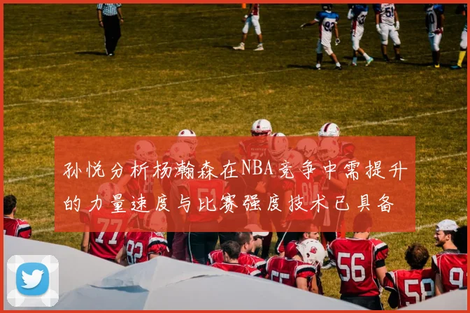 孙悦分析杨瀚森在NBA竞争中需提升的力量速度与比赛强度技术已具备