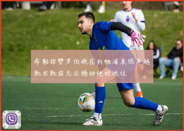 希勒称赞罗伯逊在利物浦表现卓越凯尔凯兹无法撼动他的地位