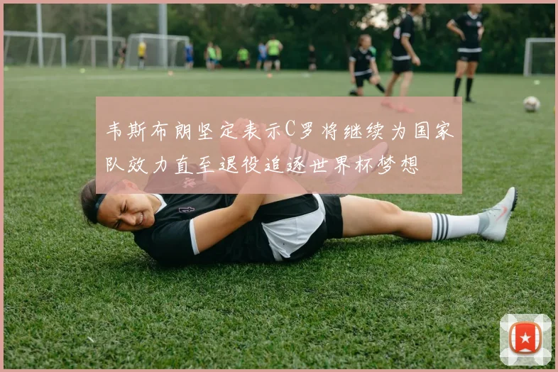 韦斯布朗坚定表示C罗将继续为国家队效力直至退役追逐世界杯梦想