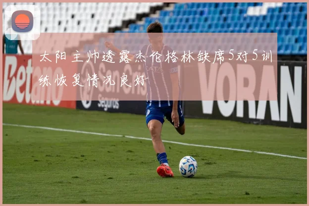 太阳主帅透露杰伦格林缺席5对5训练恢复情况良好