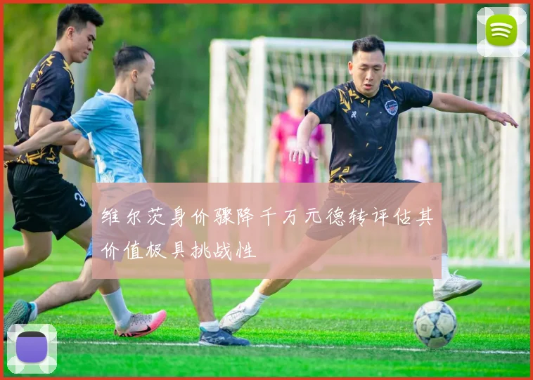 维尔茨身价骤降千万元德转评估其价值极具挑战性