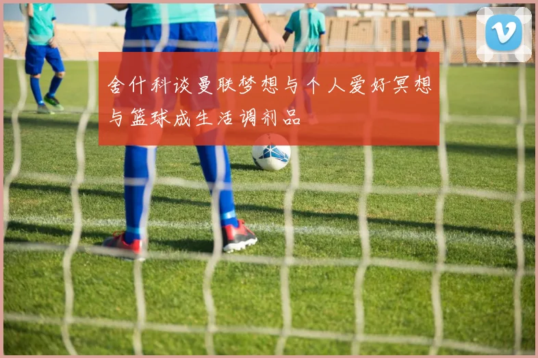 舍什科谈曼联梦想与个人爱好冥想与篮球成生活调剂品