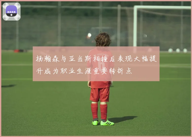 杨瀚森与亚当斯相撞后表现大幅提升成为职业生涯重要转折点
