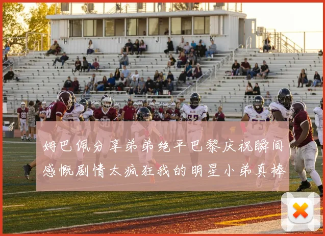 姆巴佩分享弟弟绝平巴黎庆祝瞬间感慨剧情太疯狂我的明星小弟真棒