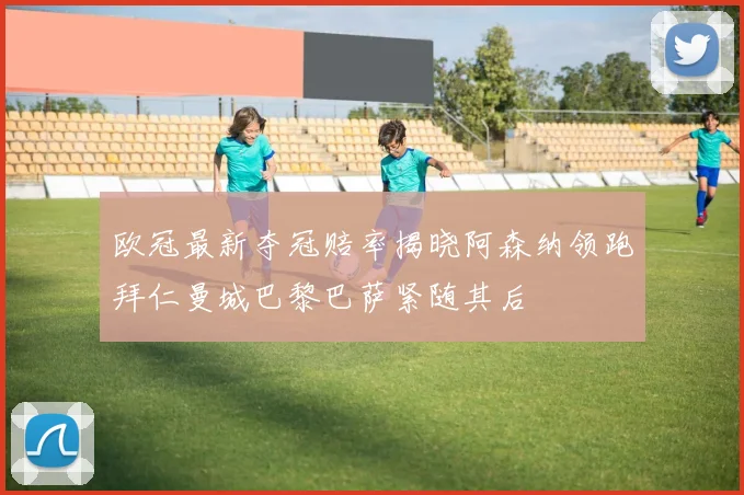 欧冠最新夺冠赔率揭晓阿森纳领跑拜仁曼城巴黎巴萨紧随其后