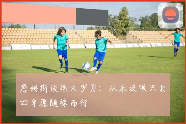 詹姆斯谈热火岁月：从未设限只打四年愿随缘而行
