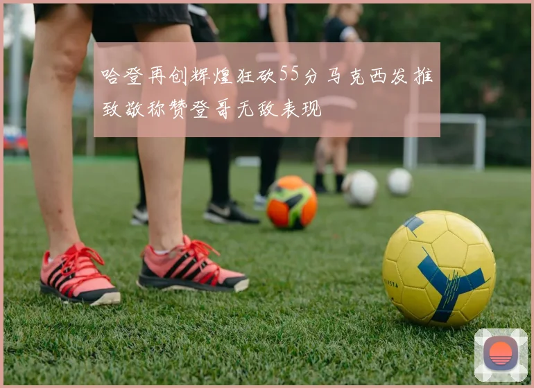 哈登再创辉煌狂砍55分马克西发推致敬称赞登哥无敌表现