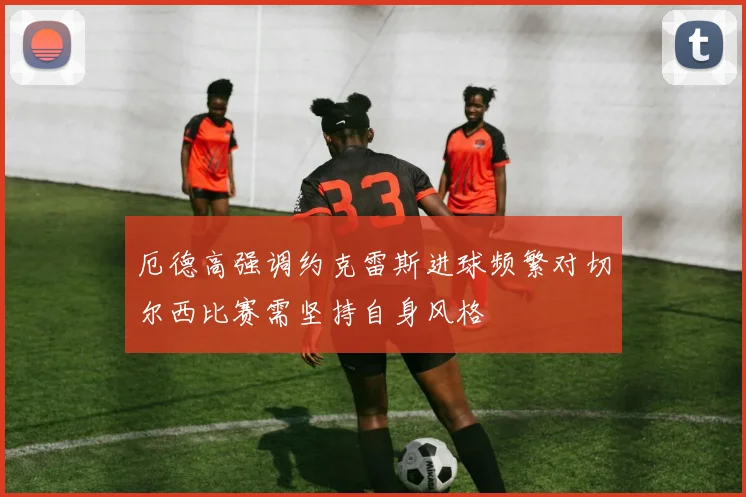 厄德高强调约克雷斯进球频繁对切尔西比赛需坚持自身风格