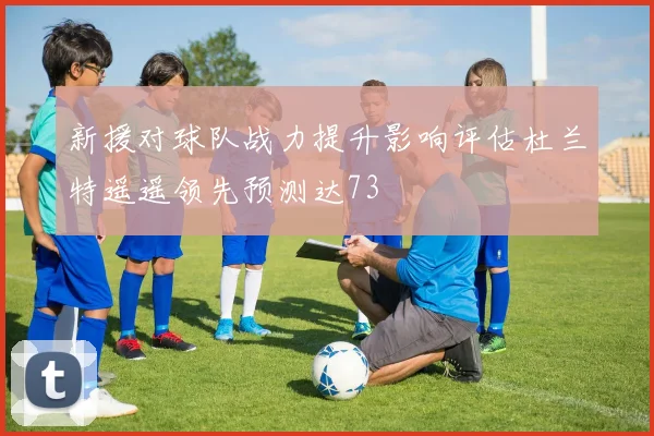 新援对球队战力提升影响评估杜兰特遥遥领先预测达73