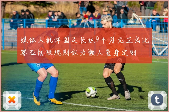 媒体人批评国足长达9个月无正式比赛亚协联规则似为懒人量身定制