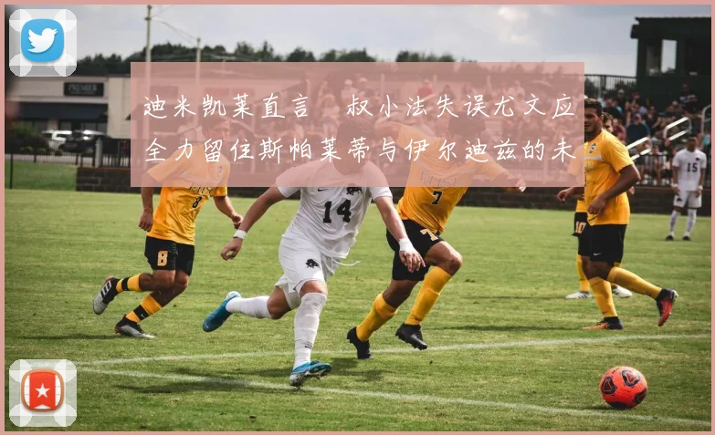 迪米凯莱直言囧叔小法失误尤文应全力留住斯帕莱蒂与伊尔迪兹的未来分析