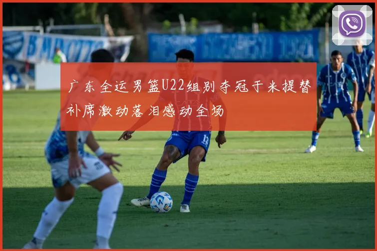 广东全运男篮U22组别夺冠于米提替补席激动落泪感动全场