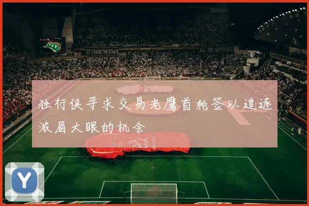 独行侠寻求交易老鹰首轮签以追逐浓眉大眼的机会