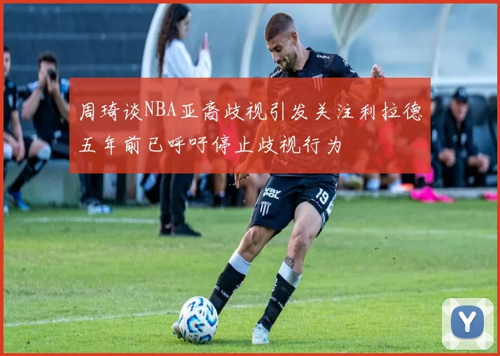 周琦谈NBA亚裔歧视引发关注利拉德五年前已呼吁停止歧视行为