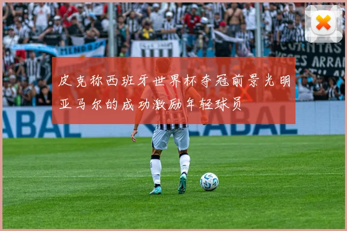 皮克称西班牙世界杯夺冠前景光明亚马尔的成功激励年轻球员