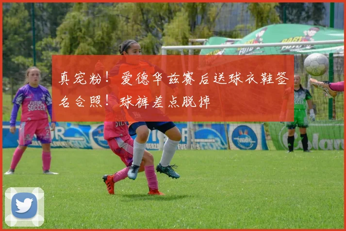 真宠粉！爱德华兹赛后送球衣鞋签名合照！球裤差点脱掉