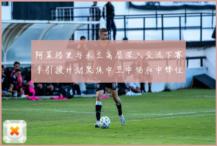 阿莱格里与米兰高层深入交流下赛季引援计划聚焦中卫中场和中锋位置