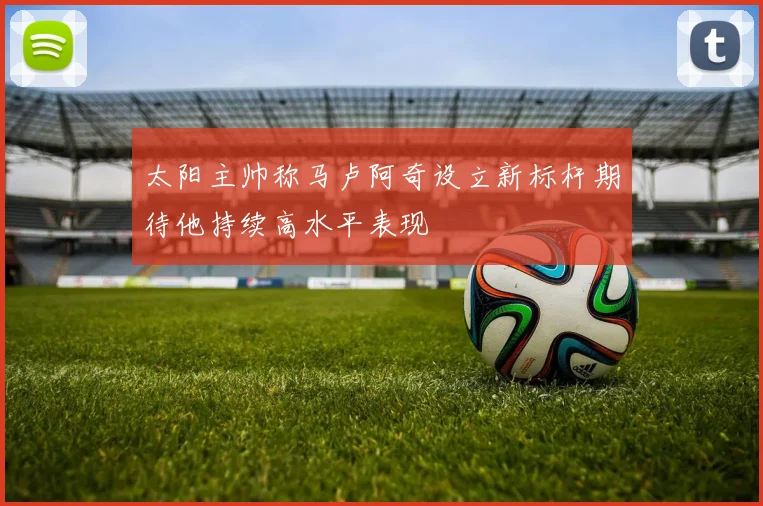太阳主帅称马卢阿奇设立新标杆期待他持续高水平表现