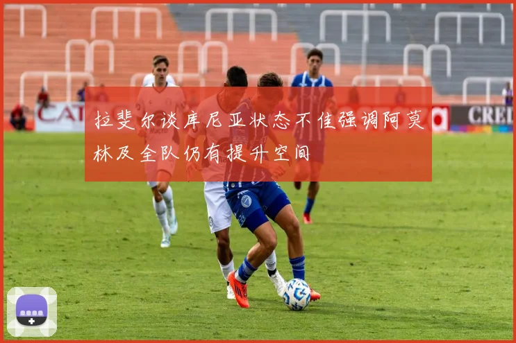 拉斐尔谈库尼亚状态不佳强调阿莫林及全队仍有提升空间