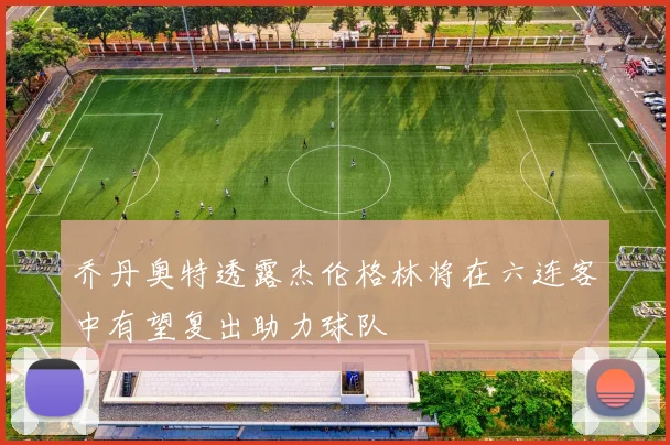 乔丹奥特透露杰伦格林将在六连客中有望复出助力球队