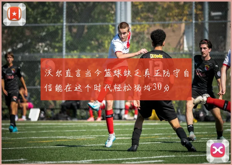 沃尔直言当今篮球缺乏真正防守自信能在这个时代轻松场均30分