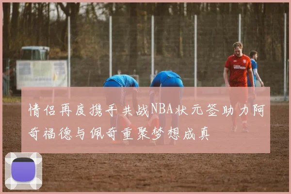 情侣再度携手共战NBA状元签助力阿奇福德与佩奇重聚梦想成真