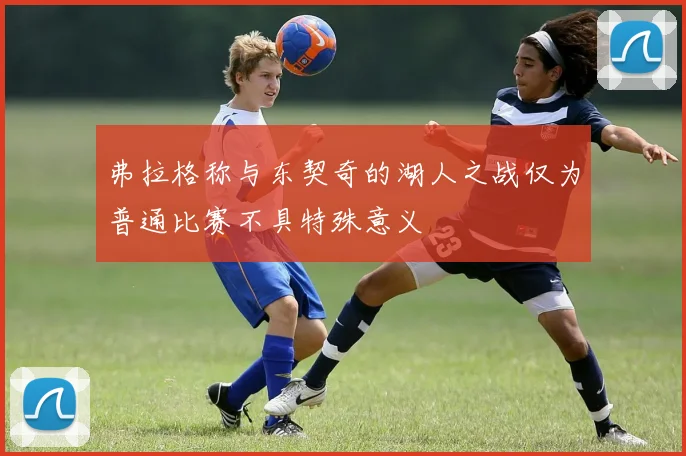 弗拉格称与东契奇的湖人之战仅为普通比赛不具特殊意义