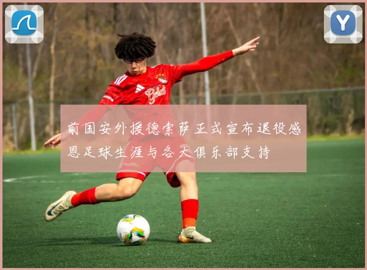 前国安外援德索萨正式宣布退役感恩足球生涯与各大俱乐部支持