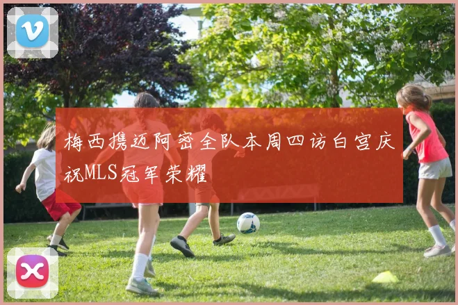 梅西携迈阿密全队本周四访白宫庆祝MLS冠军荣耀