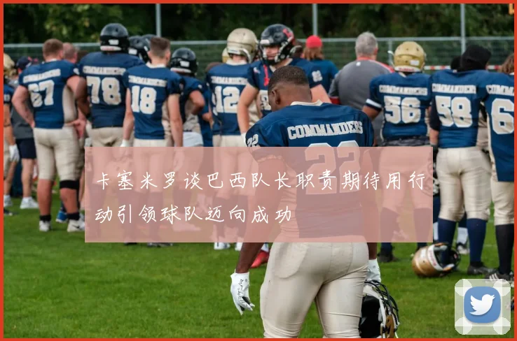 卡塞米罗谈巴西队长职责期待用行动引领球队迈向成功